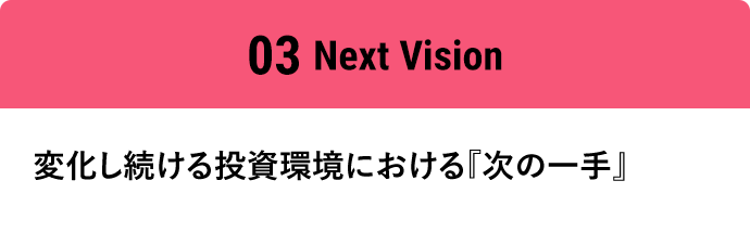 03Next Vision 変化し続ける投資環境における『次の一手』