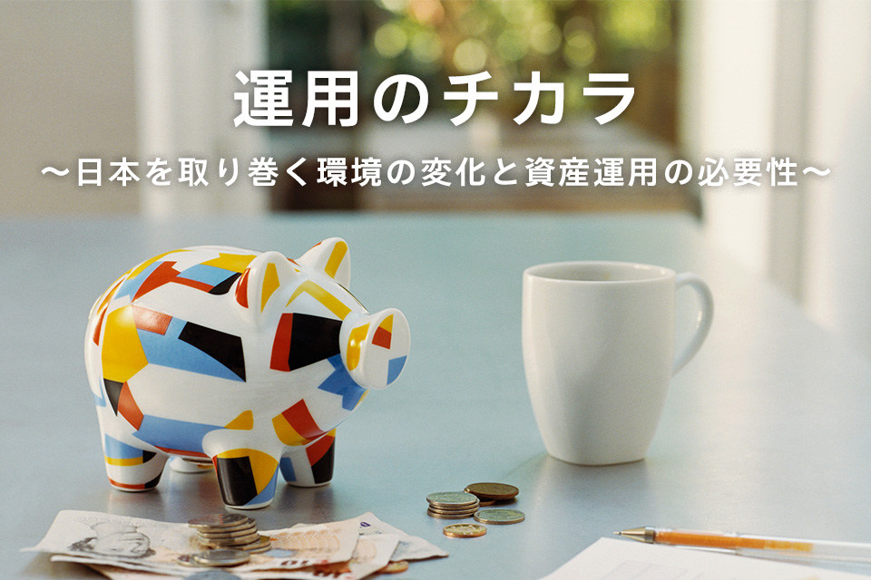 運用のチカラ ～日本を取り巻く環境の変化と資産運用の必要性～